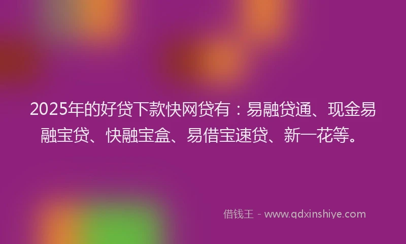 2025年的好贷下款快网贷有：易融贷通、现金易融宝贷、快融宝盒、易借宝速贷、新一花等。