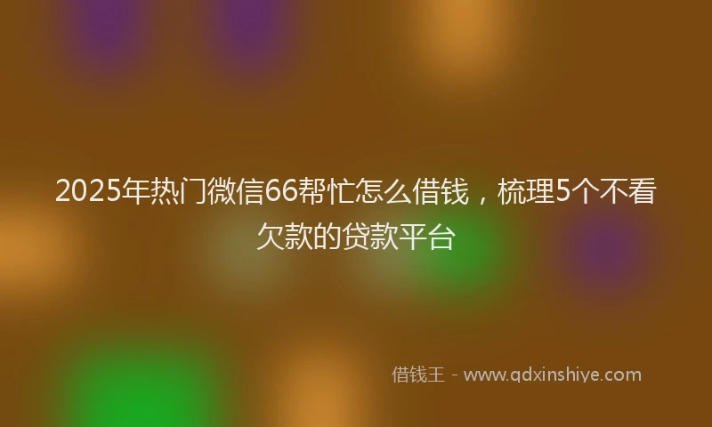 2025年热门微信66帮忙怎么借钱，梳理5个不看欠款的贷款平台