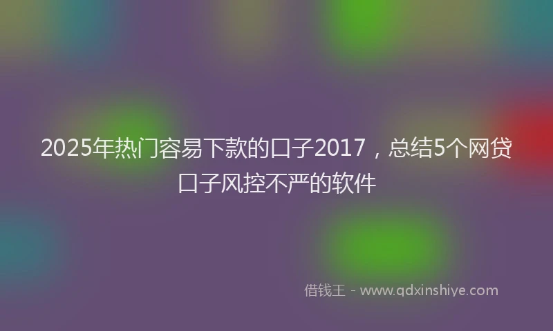 2025年热门容易下款的口子2017，总结5个网贷口子风控不严的软件