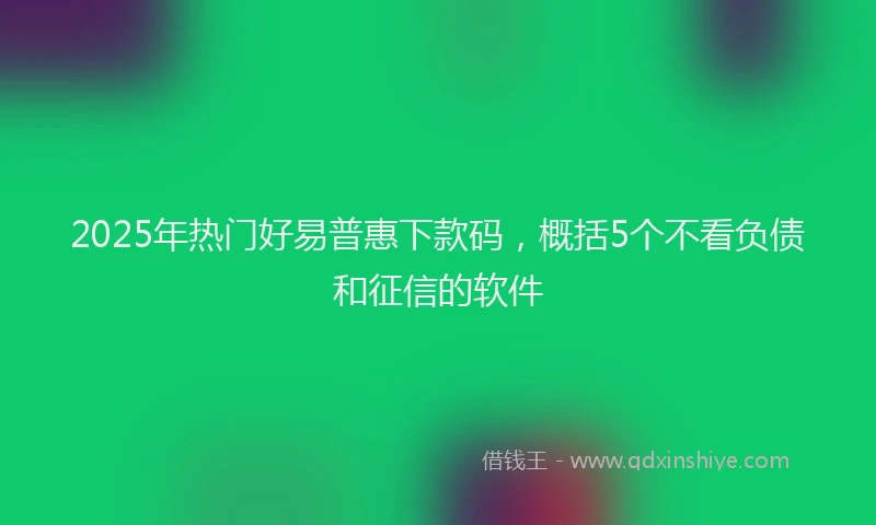 2025年热门好易普惠下款码，概括5个不看负债和征信的软件