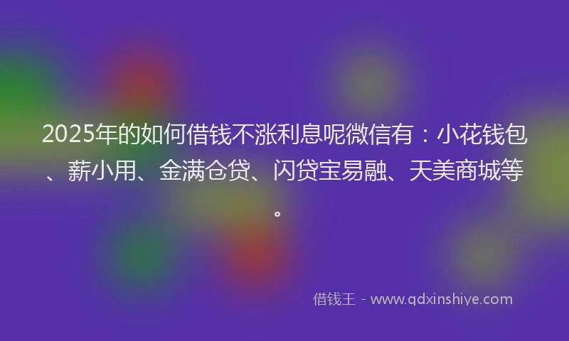 2025年的如何借钱不涨利息呢微信有：小花钱包、薪小用、金满仓贷、闪贷宝易融、天美商城等。