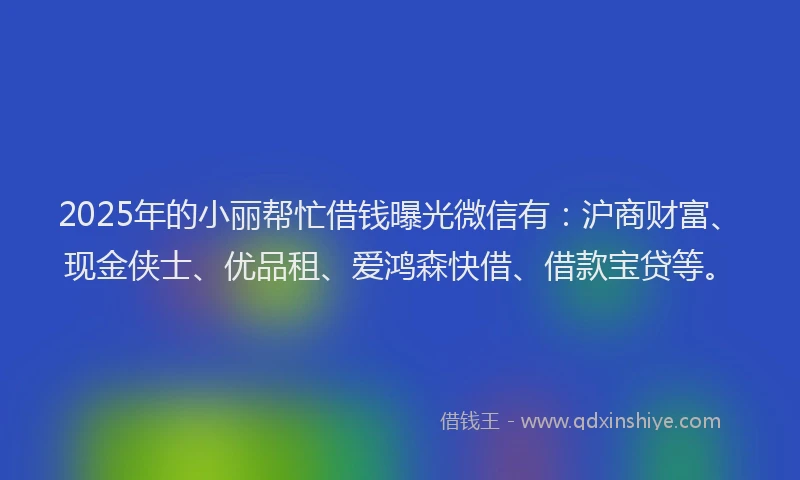 2025年的小丽帮忙借钱曝光微信有：沪商财富、现金侠士、优品租、爱鸿森快借、借款宝贷等。