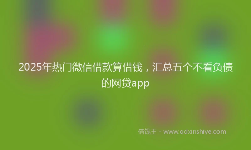 2025年热门微信借款算借钱，汇总五个不看负债的网贷app