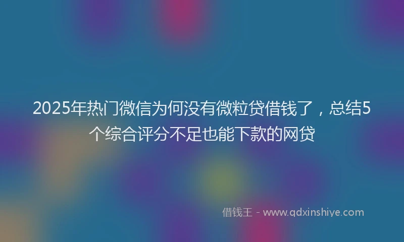 2025年热门微信为何没有微粒贷借钱了，总结5个综合评分不足也能下款的网贷