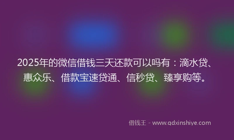 2025年的微信借钱三天还款可以吗有：滴水贷、惠众乐、借款宝速贷通、信秒贷、臻享购等。