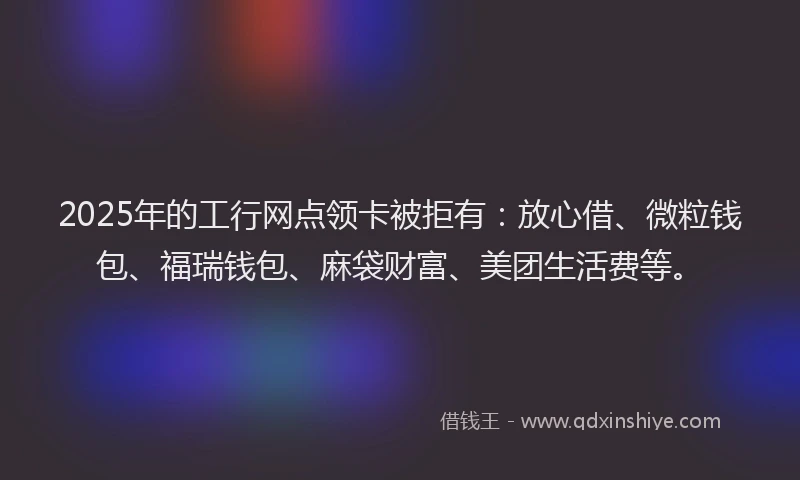 2025年的工行网点领卡被拒有：放心借、微粒钱包、福瑞钱包、麻袋财富、美团生活费等。