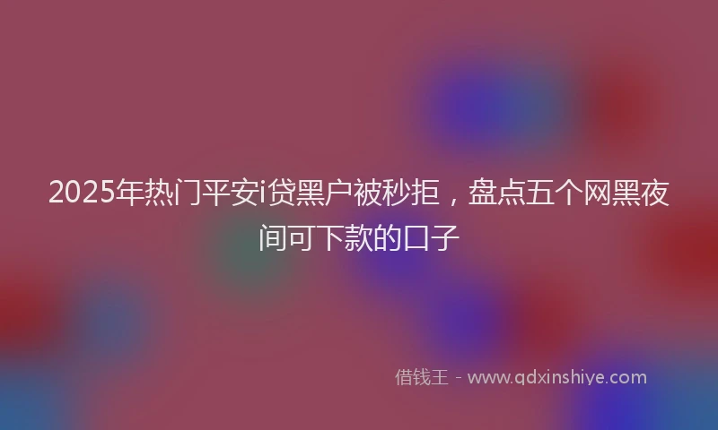 2025年热门平安i贷黑户被秒拒，盘点五个网黑夜间可下款的口子