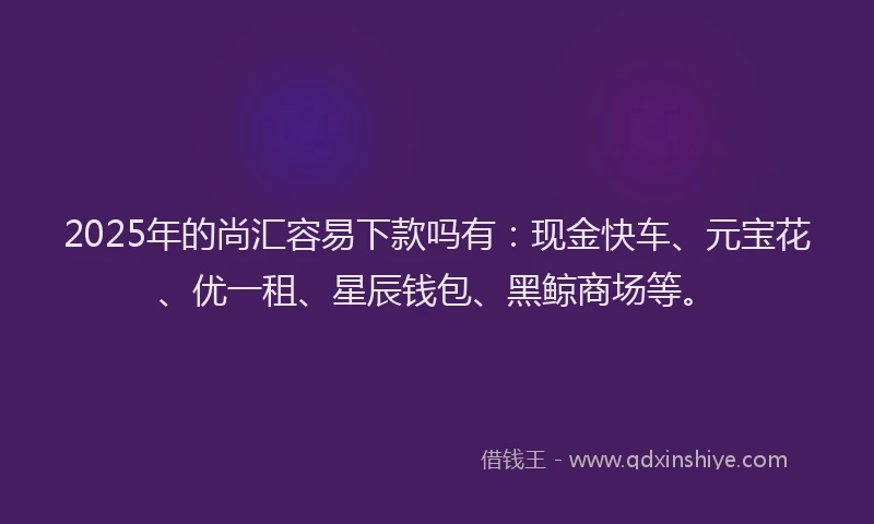 2025年的尚汇容易下款吗有：现金快车、元宝花、优一租、星辰钱包、黑鲸商场等。