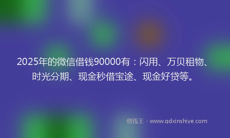 2025年的微信借钱90000有：闪用、万贝租物、时光分期、现金秒借宝途、现金好贷等。