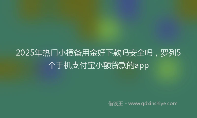 2025年热门小橙备用金好下款吗安全吗，罗列5个手机支付宝小额贷款的app
