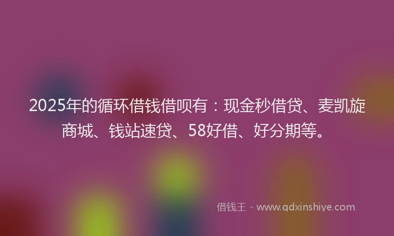 2025年的循环借钱借呗有：现金秒借贷、麦凯旋商城、钱站速贷、58好借、好分期等。