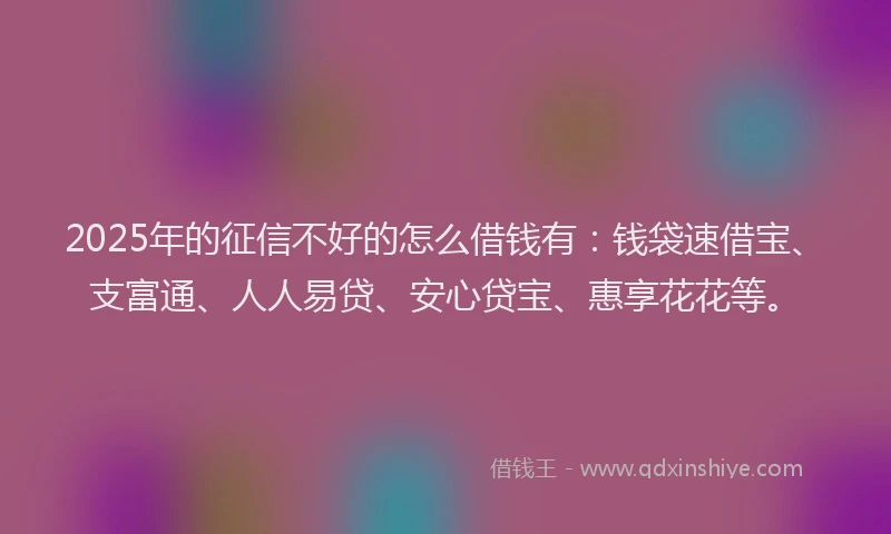 2025年的征信不好的怎么借钱有：钱袋速借宝、支富通、人人易贷、安心贷宝、惠享花花等。