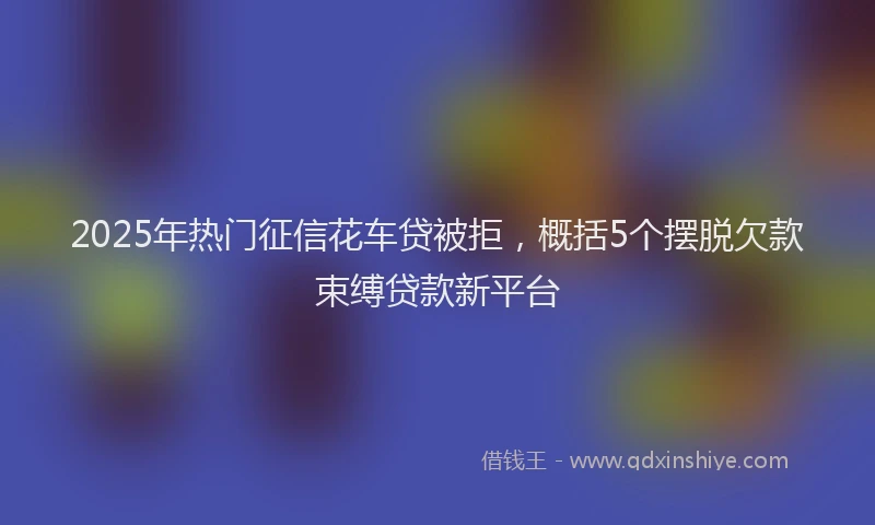 2025年热门征信花车贷被拒，概括5个摆脱欠款束缚贷款新平台