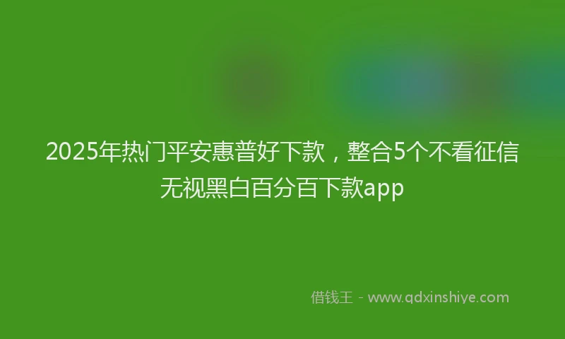 2025年热门平安惠普好下款，整合5个不看征信无视黑白百分百下款app