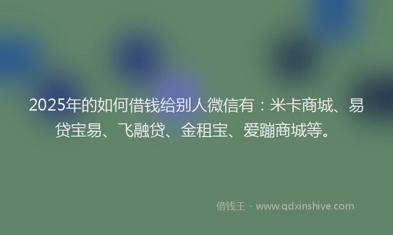2025年的如何借钱给别人微信有：米卡商城、易贷宝易、飞融贷、金租宝、爱蹦商城等。
