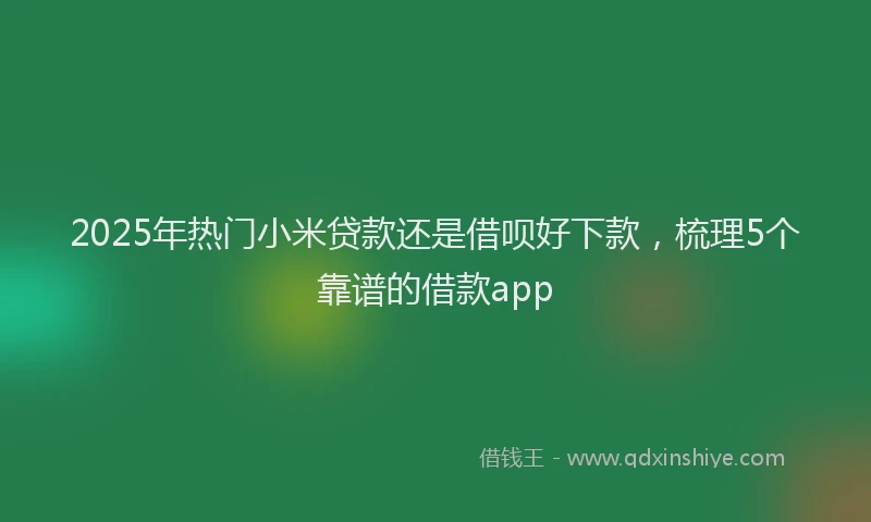 2025年热门小米贷款还是借呗好下款，梳理5个靠谱的借款app