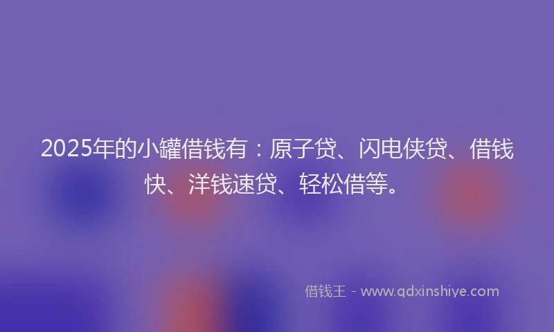 2025年的小罐借钱有：原子贷、闪电侠贷、借钱快、洋钱速贷、轻松借等。