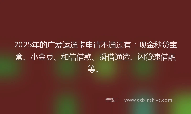 2025年的广发运通卡申请不通过有：现金秒贷宝盒、小金豆、和信借款、瞬借通途、闪贷速借融等。