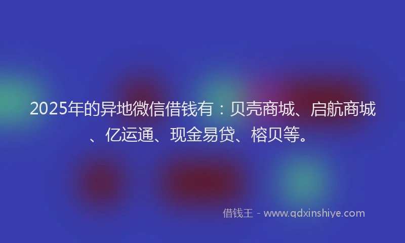 2025年的异地微信借钱有：贝壳商城、启航商城、亿运通、现金易贷、榕贝等。
