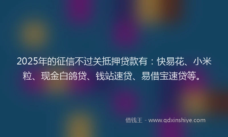 2025年的征信不过关抵押贷款有：快易花、小米粒、现金白鸽贷、钱站速贷、易借宝速贷等。
