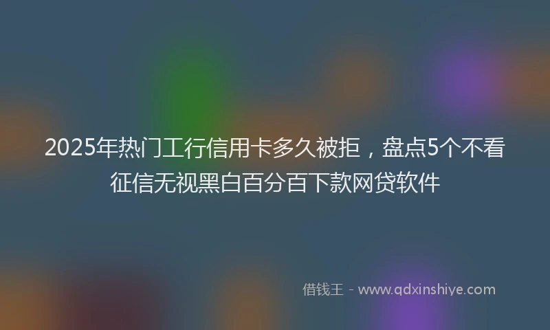 2025年热门工行信用卡多久被拒，盘点5个不看征信无视黑白百分百下款网贷软件