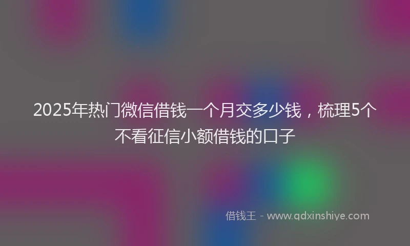 2025年热门微信借钱一个月交多少钱，梳理5个不看征信小额借钱的口子