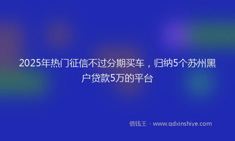 2025年热门征信不过分期买车，归纳5个苏州黑户贷款5万的平台