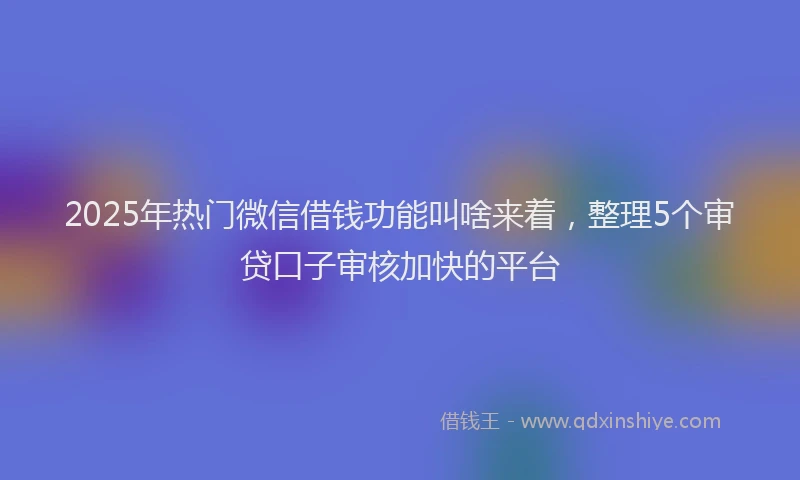 2025年热门微信借钱功能叫啥来着，整理5个审贷口子审核加快的平台