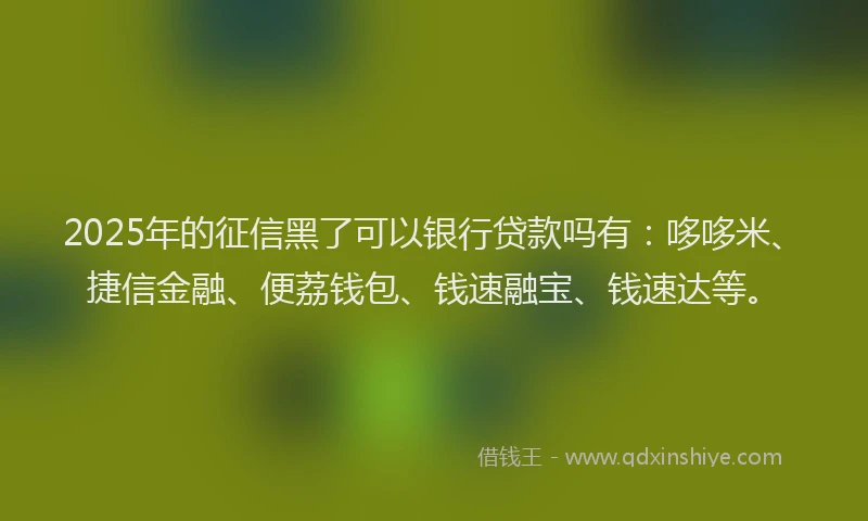 2025年的征信黑了可以银行贷款吗有：哆哆米、捷信金融、便荔钱包、钱速融宝、钱速达等。