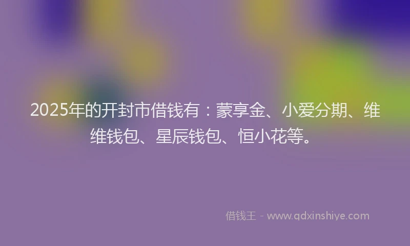 2025年的开封市借钱有：蒙享金、小爱分期、维维钱包、星辰钱包、恒小花等。