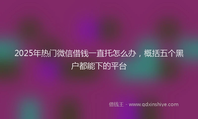 2025年热门微信借钱一直托怎么办，概括五个黑户都能下的平台