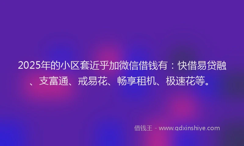2025年的小区套近乎加微信借钱有：快借易贷融、支富通、戒易花、畅享租机、极速花等。