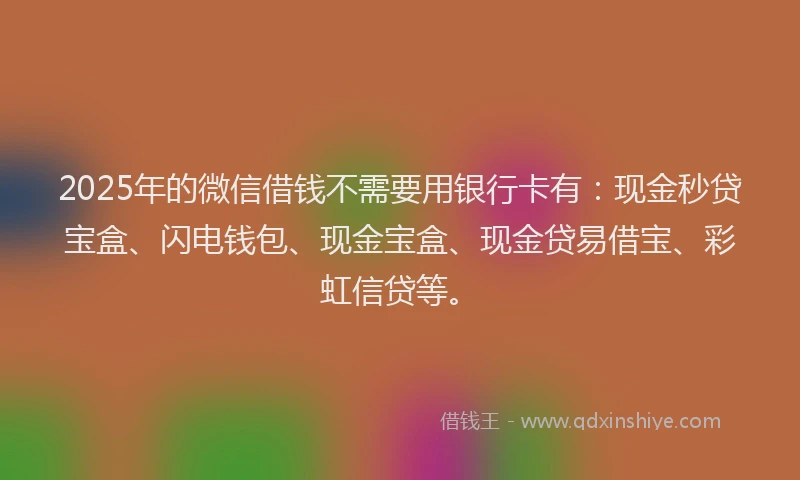 2025年的微信借钱不需要用银行卡有：现金秒贷宝盒、闪电钱包、现金宝盒、现金贷易借宝、彩虹信贷等。