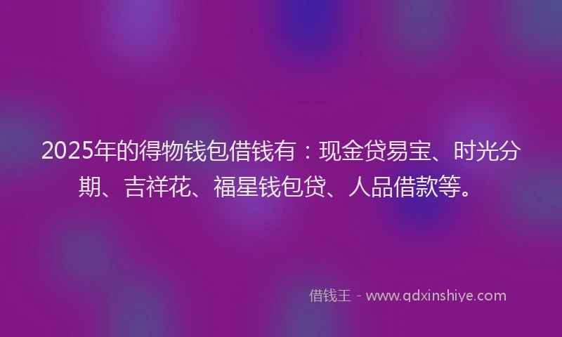 2025年的得物钱包借钱有：现金贷易宝、时光分期、吉祥花、福星钱包贷、人品借款等。
