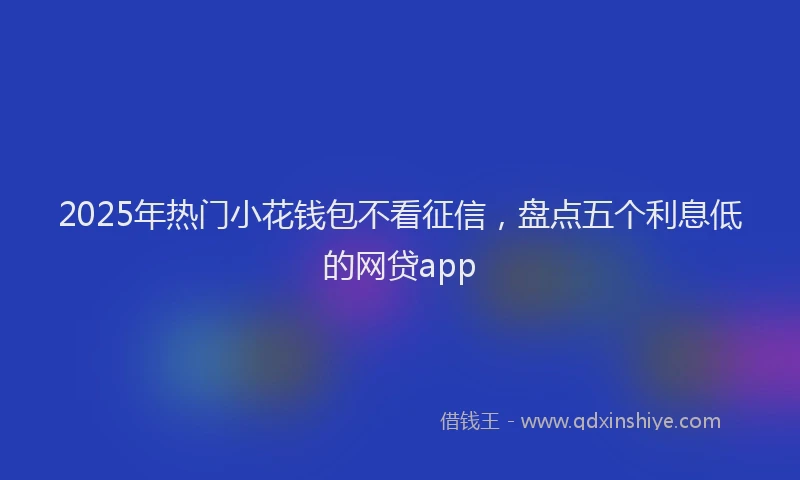 2025年热门小花钱包不看征信，盘点五个利息低的网贷app