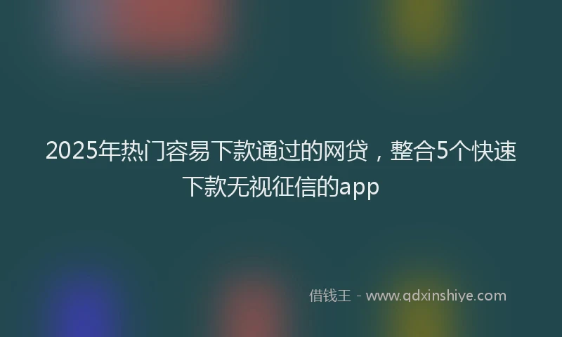 2025年热门容易下款通过的网贷，整合5个快速下款无视征信的app