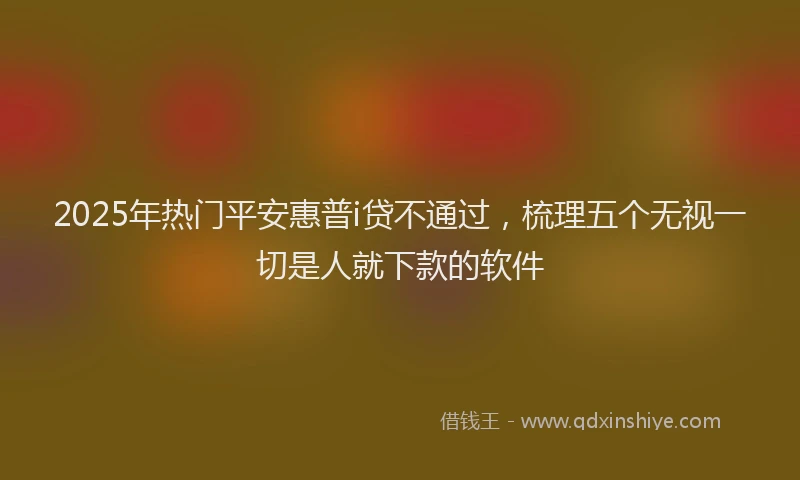 2025年热门平安惠普i贷不通过，梳理五个无视一切是人就下款的软件