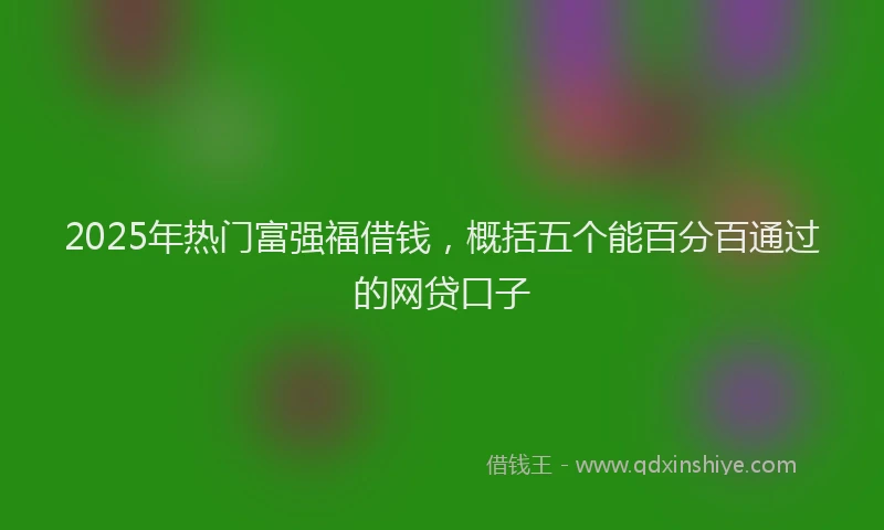 2025年热门富强福借钱，概括五个能百分百通过的网贷口子