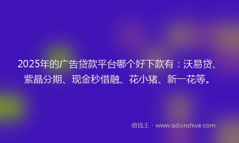 2025年的广告贷款平台哪个好下款有：沃易贷、紫晶分期、现金秒借融、花小猪、新一花等。