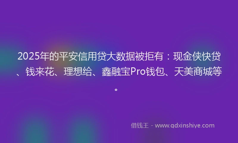 2025年的平安信用贷大数据被拒有：现金侠快贷、钱来花、理想给、鑫融宝Pro钱包、天美商城等。