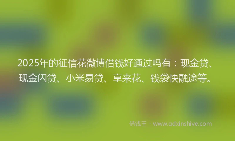 2025年的征信花微博借钱好通过吗有：现金贷、现金闪贷、小米易贷、享来花、钱袋快融途等。