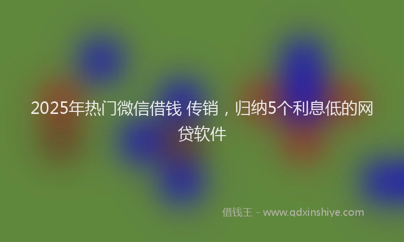 2025年热门微信借钱 传销，归纳5个利息低的网贷软件