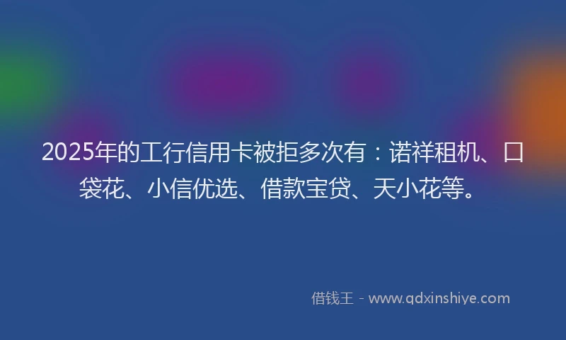 2025年的工行信用卡被拒多次有：诺祥租机、口袋花、小信优选、借款宝贷、天小花等。