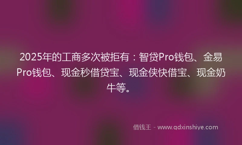 2025年的工商多次被拒有：智贷Pro钱包、金易Pro钱包、现金秒借贷宝、现金侠快借宝、现金奶牛等。