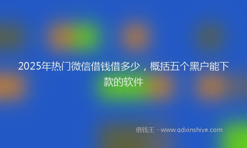 2025年热门微信借钱借多少，概括五个黑户能下款的软件