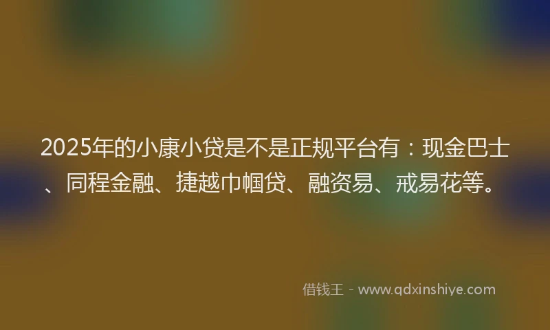 2025年的小康小贷是不是正规平台有：现金巴士、同程金融、捷越巾帼贷、融资易、戒易花等。