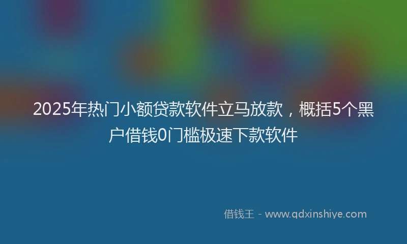 2025年热门小额贷款软件立马放款，概括5个黑户借钱0门槛极速下款软件