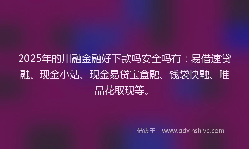 2025年的川融金融好下款吗安全吗有：易借速贷融、现金小站、现金易贷宝盒融、钱袋快融、唯品花取现等。