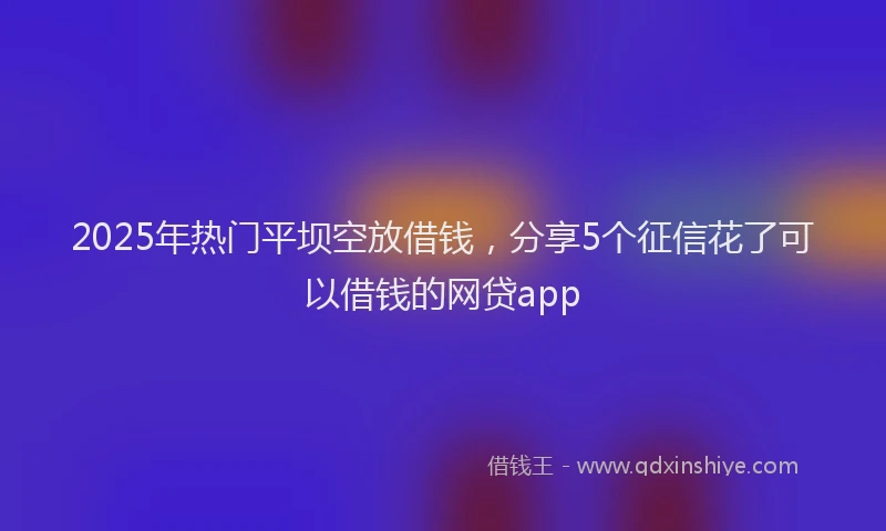 2025年热门平坝空放借钱，分享5个征信花了可以借钱的网贷app