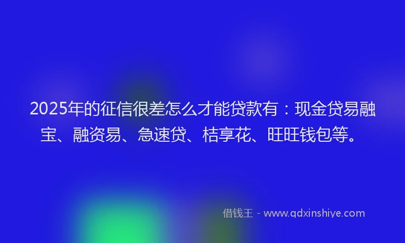 2025年的征信很差怎么才能贷款有：现金贷易融宝、融资易、急速贷、桔享花、旺旺钱包等。